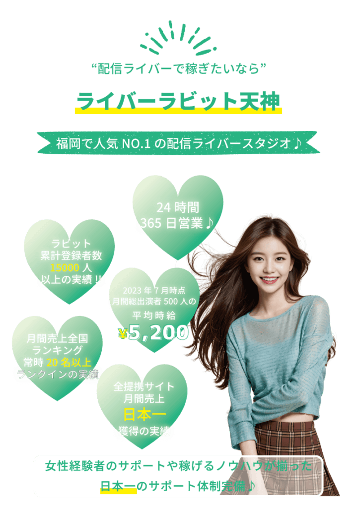 チャットレディで稼ぎたいなら ライバーラビット天神! 福岡で人気ナンバーワンのチャトレスタジオ♪ ・ライバーラビット累計登録者数15,000人 以上の実績! ・24時間365日年中無休♪ ・ライバーラビット出演者500人の平均時給5,200円 ・月間売上全国ランキング常時20名以上ランクインの実績 ・全ライブチャットサービスでの月間売上日本一を獲得の実績 ・女性経験者のアドバイスや稼げるノウハウが揃った日本一のサポート体制完備♪ ・ライブ配信で稼ぎたいなら! ・稼げる配信ライバーをめざすなら♪